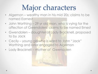 Major characters
• Algernon – wealthy man in his mid 20s; claims to be
named Earnest
• John Worthing – 29 yr old man, who is vying for the
affection of Gwendolen; claims to be named Ernest
• Gwendolen – daughter of Lady Bracknell, proposed
to by Jack
• Cecily – young girl who is ward to John “Jack”
Worthing and later engaged to Algernon
• Lady Bracknell – mother of Gwendolen
 