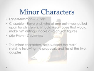 Minor Characters
• Lane/Merriman – Butlers
• Chasuble – Reverend, who at one point was called
upon for christening (should wear robes that would
make him distinguishable as a church figure)
• Miss Prism – Governess
• The minor characters, help support the main
storyline involving the proposals and lies of the two
couples
 