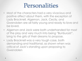 Personalities
• Most of the characters had a very vivacious and
positive affect about them, with the exception of
Lady Bracknell. Algernon, Jack, Cecily, and
Gwendolen are all fairly young and ready to love and
be loved.
• Algernon and Jack were both underhanded for most
of the play and very much into being “Bunburyist”,
lying to the girls of their dreams to propose.
• Lady Bracknell was a very tough case, both
demanding and traditional, as shown when was
critical of Jack’s standing upon proposing to
Gwendolen
 