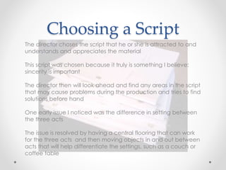 Choosing a Script
The director choses the script that he or she is attracted to and
understands and appreciates the material
This script was chosen because it truly is something I believe:
sincerity is important
The director then will look ahead and find any areas in the script
that may cause problems during the production and tries to find
solutions before hand
One early issue I noticed was the difference in setting between
the three acts
The issue is resolved by having a central flooring that can work
for the three acts and then moving objects in and out between
acts that will help differentiate the settings, such as a couch or
coffee table
 