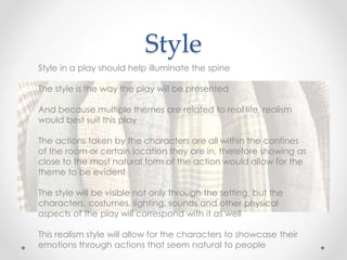 Style
Style in a play should help illuminate the spine
The style is the way the play will be presented
And because multiple themes are related to real life, realism
would best suit this play
The actions taken by the characters are all within the confines
of the room or certain location they are in, therefore showing as
close to the most natural form of the action would allow for the
theme to be evident
The style will be visible not only through the setting, but the
characters, costumes, lighting, sounds and other physical
aspects of the play will correspond with it as well
This realism style will allow for the characters to showcase their
emotions through actions that seem natural to people
 