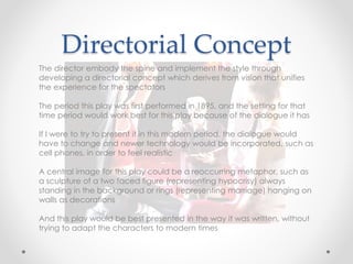 Directorial Concept
The director embody the spine and implement the style through
developing a directorial concept which derives from vision that unifies
the experience for the spectators
The period this play was first performed in 1895, and the setting for that
time period would work best for this play because of the dialogue it has
If I were to try to present it in this modern period, the dialogue would
have to change and newer technology would be incorporated, such as
cell phones, in order to feel realistic
A central image for this play could be a reoccurring metaphor, such as
a sculpture of a two faced figure (representing hypocrisy) always
standing in the background or rings (representing marriage) hanging on
walls as decorations
And this play would be best presented in the way it was written, without
trying to adapt the characters to modern times
 