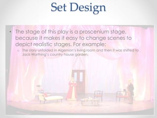 Set Design
• The stage of this play is a proscenium stage,
because it makes it easy to change scenes to
depict realistic stages. For example:
o The story unfolded in Algernon’s living room and then it was shifted to
Jack Worthing’s country house garden.
 