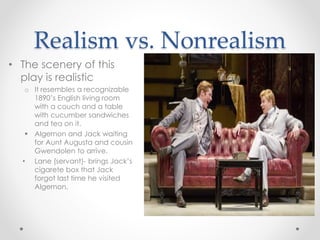 Realism vs. Nonrealism
• The scenery of this
play is realistic
o It resembles a recognizable
1890’s English living room
with a couch and a table
with cucumber sandwiches
and tea on it.
 Algernon and Jack waiting
for Aunt Augusta and cousin
Gwendolen to arrive.
• Lane (servant)- brings Jack’s
cigarete box that Jack
forgot last time he visited
Algernon.
 