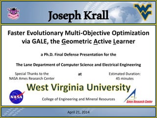 JosephKrall
In partial fulfillment of the requirements for the degree of Doctor of
Philosophy in Computer Science.
College of Engineering and Mineral Resources
Faster Evolutionary Multi-Objective Optimization
via GALE, the Geometric Active Learner
a Ph.D. Final Defense Presentation for the
Special Thanks to the
NASA Ames Research Center
The Lane Department of Computer Science and Electrical Engineering
at
April 21, 2014
Estimated Duration:
45 minutes
 