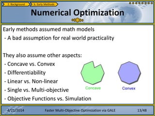4/21/2014 Faster Multi-Objective Optimization via GALE
Early methods assumed math models
- A bad assumption for real world practicality
They also assume other aspects:
- Concave vs. Convex
- Differentiability
- Linear vs. Non-linear
- Single vs. Multi-objective
- Objective Functions vs. Simulation
Numerical Optimization
2. Background b. Early Methods
13/48
 