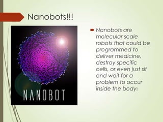 Nanobots!!!
 Nanobots are
molecular scale
robots that could be
programmed to
deliver medicine,
destroy specific
cells, or even just sit
and wait for a
problem to occur
inside the body!
 