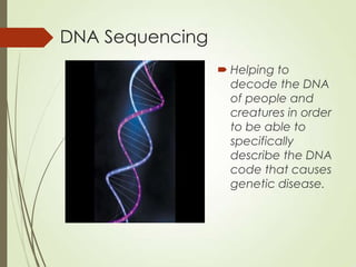 DNA Sequencing
 Helping to
decode the DNA
of people and
creatures in order
to be able to
specifically
describe the DNA
code that causes
genetic disease.
 