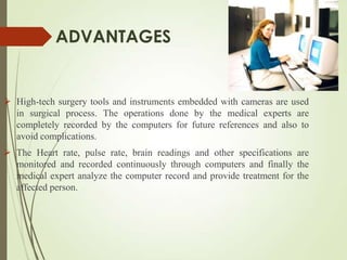ADVANTAGES
 High-tech surgery tools and instruments embedded with cameras are used
in surgical process. The operations done by the medical experts are
completely recorded by the computers for future references and also to
avoid complications.
 The Heart rate, pulse rate, brain readings and other specifications are
monitored and recorded continuously through computers and finally the
medical expert analyze the computer record and provide treatment for the
affected person.
 