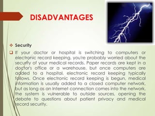 DISADVANTAGES
 Security
 If your doctor or hospital is switching to computers or
electronic record keeping, you're probably worried about the
security of your medical records. Paper records are kept in a
doctor's office or a warehouse, but once computers are
added to a hospital, electronic record keeping typically
follows. Once electronic record keeping is begun, medical
information is usually added to a closed computer network,
but as long as an Internet connection comes into the network,
the system is vulnerable to outside sources, opening the
debate to questions about patient privacy and medical
record security.
 