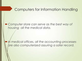 Computers for Information Handling
Computer store can serve as the best way of
housing all the medical data.
In medical offices, all the accounting processes
are also computerized assuring a safer record.
 