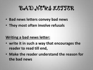 BAD NEWS LETTER
• Bad news letters convey bad news
• They most often involve refusals
Writing a bad news letter:
• write it in such a way that encourages the
reader to read till end,
• Make the reader understand the reason for
the bad news
 
