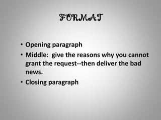 FORMAT
• Opening paragraph
• Middle: give the reasons why you cannot
grant the request--then deliver the bad
news.
• Closing paragraph
 