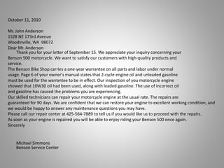 October 11, 2010
Mr. John Anderson
1528 NE 173rd Avenue
Woodinville, WA 98072
Dear Mr. Anderson
Thank you for your letter of September 15. We appreciate your inquiry concerning your
Benson 500 motorcycle. We want to satisfy our customers with high-quality products and
service.
The Benson Bike Shop carries a one-year warrantee on all parts and labor under normal
usage. Page 6 of your owner's manual states that 2-cycle engine oil and unleaded gasoline
must be used for the warrantee to be in effect. Our inspection of you motorcycle engine
showed that 10W30 oil had been used, along with leaded gasoline. The use of incorrect oil
and gasoline has caused the problems you are experiencing.
Our skilled technicians can repair your motorcycle engine at the usual rate. The repairs are
guaranteed for 90 days. We are confident that we can restore your engine to excellent working condition, and
we would be happy to answer any maintenance questions you may have.
Please call our repair center at 425-564-7889 to tell us if you would like us to proceed with the repairs.
As soon as your engine is repaired you will be able to enjoy riding your Benson 500 once again.
Sincerely
Michael Simmons
Benson Service Center
 