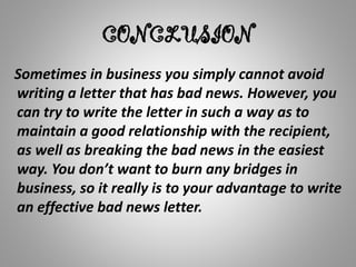 CONCLUSION
Sometimes in business you simply cannot avoid
writing a letter that has bad news. However, you
can try to write the letter in such a way as to
maintain a good relationship with the recipient,
as well as breaking the bad news in the easiest
way. You don’t want to burn any bridges in
business, so it really is to your advantage to write
an effective bad news letter.
 