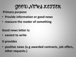 GOOD NEWS LETTER
Primary purpose:
• Provide information or good news
• reassure the reader of something
Good news letter is:
• easiest to write
It provides
• positive news (e.g awarded contracts, job offers,
other requests.)
 
