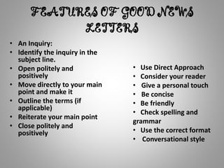 FEATURES OF GOOD NEWS
LETTERS
• An Inquiry:
• Identify the inquiry in the
subject line.
• Open politely and
positively
• Move directly to your main
point and make it
• Outline the terms (if
applicable)
• Reiterate your main point
• Close politely and
positively
• Use Direct Approach
• Consider your reader
• Give a personal touch
• Be concise
• Be friendly
• Check spelling and
grammar
• Use the correct format
• Conversational style
 