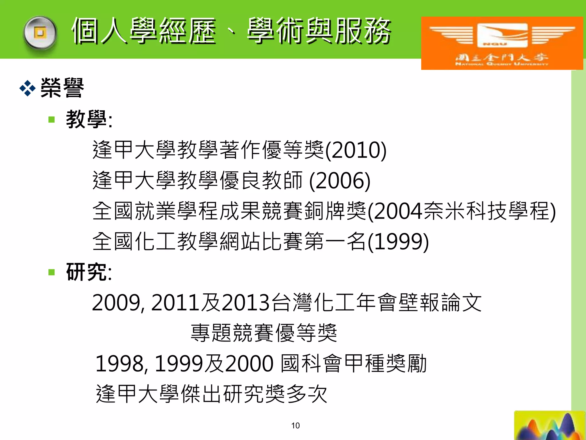 LOGO
個人學經歷、學術與服務
榮譽
 教學:
逢甲大學教學著作優等獎(2010)
逢甲大學教學優良教師 (2006)
全國就業學程成果競賽銅牌獎(2004奈米科技學程)
全國化工教學網站比賽第一名(1999)
 研究:
2009, 2011及2013台灣化工年會壁報論文
專題競賽優等獎
1998, 1999及2000 國科會甲種獎勵
逢甲大學傑出研究獎多次
10
 