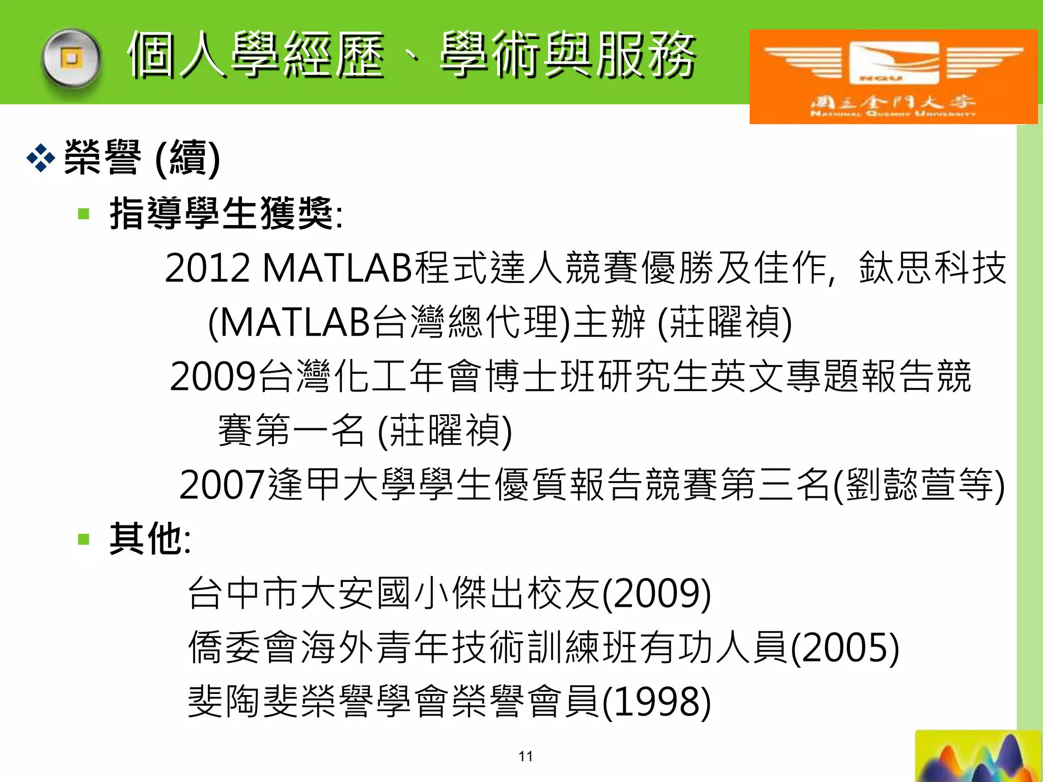 LOGO
個人學經歷、學術與服務
榮譽 (續)
 指導學生獲獎:
2012 MATLAB程式達人競賽優勝及佳作, 鈦思科技
(MATLAB台灣總代理)主辦 (莊曜禎)
2009台灣化工年會博士班研究生英文專題報告競
賽第一名 (莊曜禎)
2007逢甲大學學生優質報告競賽第三名(劉懿萱等)
 其他:
台中市大安國小傑出校友(2009)
僑委會海外青年技術訓練班有功人員(2005)
斐陶斐榮譽學會榮譽會員(1998)
11
 