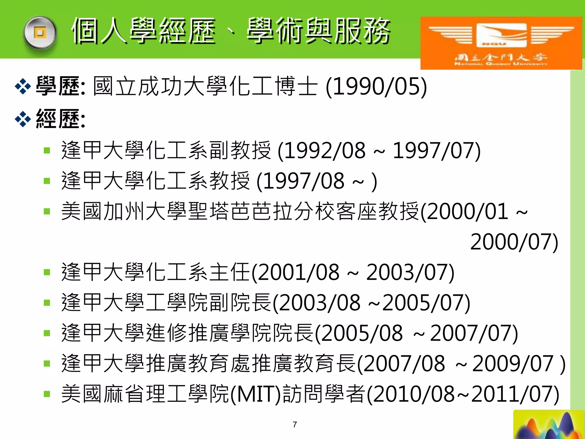 LOGO
學歷: 國立成功大學化工博士 (1990/05)
經歷:
 逢甲大學化工系副教授 (1992/08 ~ 1997/07)
 逢甲大學化工系教授 (1997/08 ~ )
 美國加州大學聖塔芭芭拉分校客座教授(2000/01 ~
2000/07)
 逢甲大學化工系主任(2001/08 ~ 2003/07)
 逢甲大學工學院副院長(2003/08 ~2005/07)
 逢甲大學進修推廣學院院長(2005/08 ～2007/07)
 逢甲大學推廣教育處推廣教育長(2007/08 ～2009/07 )
 美國麻省理工學院(MIT)訪問學者(2010/08~2011/07)
個人學經歷、學術與服務
7
 