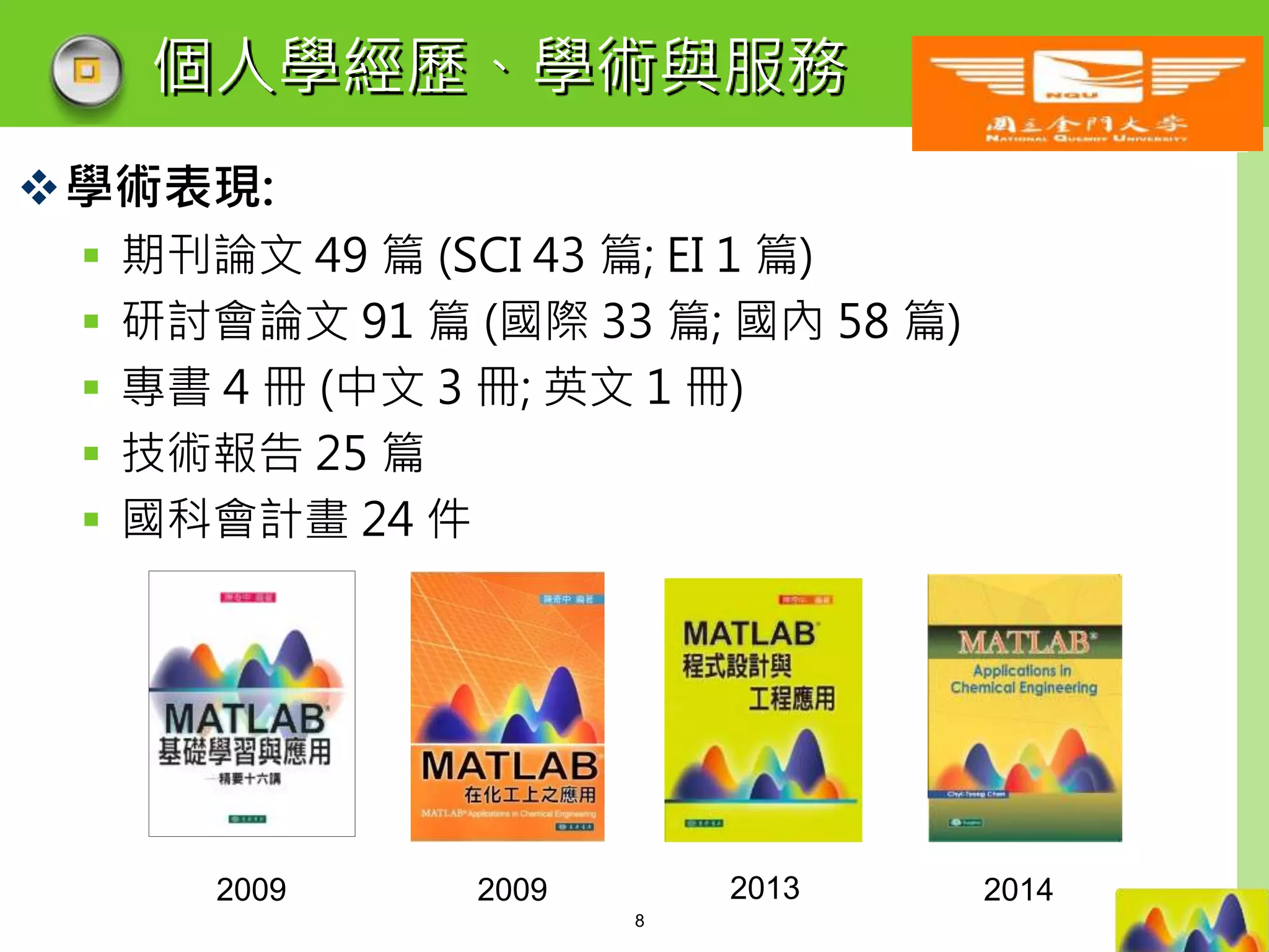 LOGO
個人學經歷、學術與服務
學術表現:
 期刊論文 49 篇 (SCI 43 篇; EI 1 篇)
 研討會論文 91 篇 (國際 33 篇; 國內 58 篇)
 專書 4 冊 (中文 3 冊; 英文 1 冊)
 技術報告 25 篇
 國科會計畫 24 件
2009 2009 2013 2014
8
 