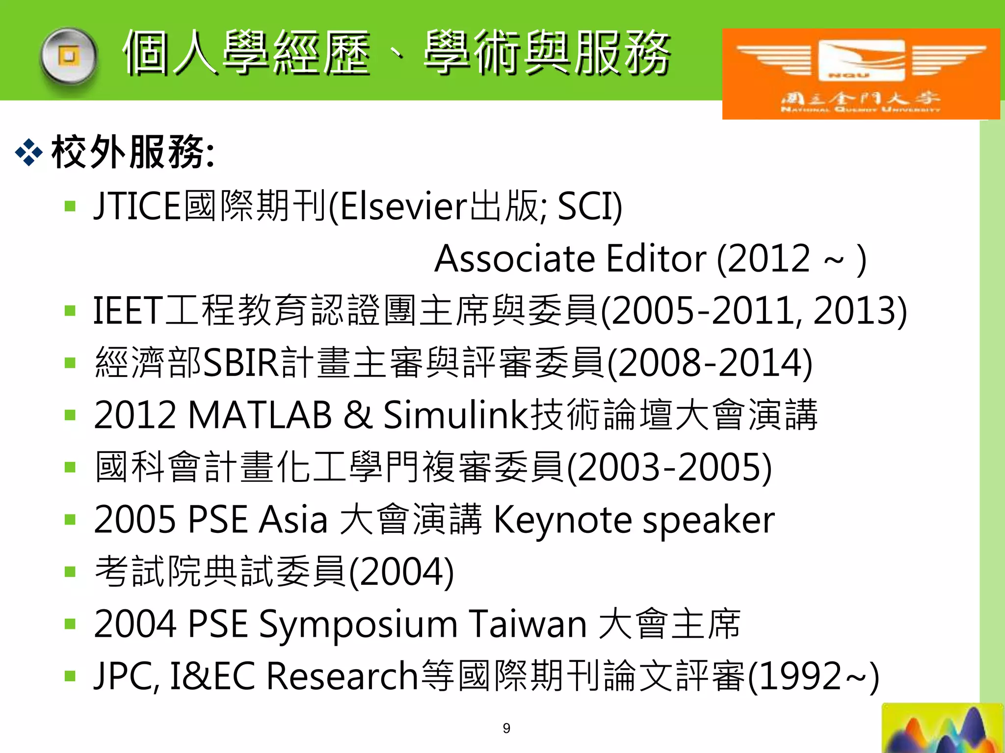LOGO
個人學經歷、學術與服務
校外服務:
 JTICE國際期刊(Elsevier出版; SCI)
Associate Editor (2012 ~ )
 IEET工程教育認證團主席與委員(2005-2011, 2013)
 經濟部SBIR計畫主審與評審委員(2008-2014)
 2012 MATLAB & Simulink技術論壇大會演講
 國科會計畫化工學門複審委員(2003-2005)
 2005 PSE Asia 大會演講 Keynote speaker
 考試院典試委員(2004)
 2004 PSE Symposium Taiwan 大會主席
 JPC, I&EC Research等國際期刊論文評審(1992~)
9
 