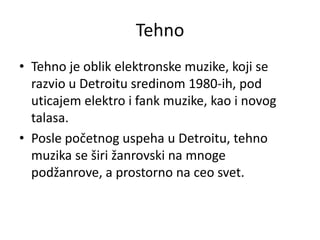 Tehno
• Tehno je oblik elektronske muzike, koji se
razvio u Detroitu sredinom 1980-ih, pod
uticajem elektro i fank muzike, kao i novog
talasa.
• Posle početnog uspeha u Detroitu, tehno
muzika se širi žanrovski na mnoge
podžanrove, a prostorno na ceo svet.
 