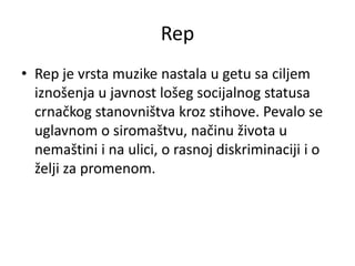 Rep
• Rep je vrsta muzike nastala u getu sa ciljem
iznošenja u javnost lošeg socijalnog statusa
crnačkog stanovništva kroz stihove. Pevalo se
uglavnom o siromaštvu, načinu života u
nemaštini i na ulici, o rasnoj diskriminaciji i o
želji za promenom.
 