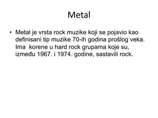 Metal
• Metal je vrsta rock muzike koji se pojavio kao
definisani tip muzike 70-ih godina prošlog veka.
Ima korene u hard rock grupama koje su,
između 1967. i 1974. godine, sastavili rock.
 