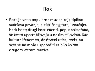 Rok
• Rock je vrsta popularne muzike koja tipično
sadržava pevanje, električne gitare, i značajnu
back beat; drugi instrumenti, poput saksofona,
se često upotrebljavaju u nekim stilovima. Kao
kulturni fenomen, društveni uticaj rocka na
svet se ne može usporediti sa bilo kojom
drugom vrstom muzike.
 
