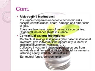 Cont.
 Risk-pooling institutions:
Insurance companies underwrite economic risks
associated with illness, death, damage and other risks
of loss.
There are two main types of insurance companies:
(a)general insurance (b)life insurance.
 Contractual savings institutions:
Contractual savings institutions (also called institutional
investors) give individuals the opportunity to invest in
collective investment vehicles (CIV).
Collective investment vehicles pool resources from
individuals and firms into various financial instruments
including equity, debt and derivatives.
Eg- mutual funds, pension funds.
 