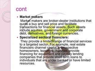 cont
 Market makers
Market makers are broker-dealer institutions that
quote a buy and sell price and facilitate
transactions for financial assets. Such assets
include equities, government and corporate
debt, derivatives, and foreign currencies.
 Specialized sectoral financiers:
They provide a limited range of financial services
to a targeted sector. For example, real estate
financiers channel capital to prospective
homeowners, leasing companies provide
financing for equipment and payday lending
companies that provide short term loans to
individuals that are under banked or have limited
resources.
 