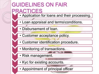 GUIDELINES ON FAIR
PRACTICES
• Application for loans and their processing.
• Loan appraisal and termsconditions.
• Disbursement of loan.
• Customer acceptance policy.
• Customer identification procedure.
• Monitoring of transactions.
• Risk management.
• Kyc for existing accounts.
• Appointment of principal officer
 