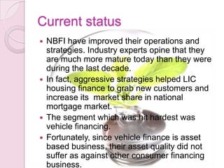 Current status
 NBFI have improved their operations and
strategies. Industry experts opine that they
are much more mature today than they were
during the last decade.
 In fact, aggressive strategies helped LIC
housing finance to grab new customers and
increase its market share in national
mortgage market.
 The segment which was hit hardest was
vehicle financing.
 Fortunately, since vehicle finance is asset
based business, their asset quality did not
suffer as against other consumer financing
business.
 