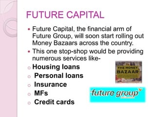 FUTURE CAPITAL
 Future Capital, the financial arm of
Future Group, will soon start rolling out
Money Bazaars across the country.
 This one stop-shop would be providing
numerous services like-
o Housing loans
o Personal loans
o Insurance
o MFs
o Credit cards
 