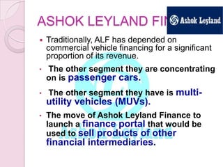 ASHOK LEYLAND FIN.
 Traditionally, ALF has depended on
commercial vehicle financing for a significant
proportion of its revenue.
• The other segment they are concentrating
on is passenger cars.
• The other segment they have is multi-
utility vehicles (MUVs).
• The move of Ashok Leyland Finance to
launch a finance portal that would be
used to sell products of other
financial intermediaries.
 