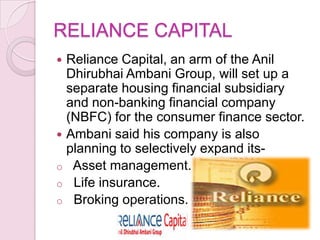 RELIANCE CAPITAL
 Reliance Capital, an arm of the Anil
Dhirubhai Ambani Group, will set up a
separate housing financial subsidiary
and non-banking financial company
(NBFC) for the consumer finance sector.
 Ambani said his company is also
planning to selectively expand its-
o Asset management.
o Life insurance.
o Broking operations.
 