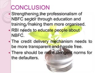 CONCLUSION
 Strengthening the professionalism of
NBFC sector through education and
training, making them more organised.
 RBI needs to educate people about
NBFC.
 The credit delivery mechanism needs to
be more transparent and hassle free.
 There should be more stringent norms for
the defaulters.
 