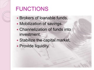 FUNCTIONS
 Brokers of loanable funds.
 Mobilization of savings.
 Channelization of funds into
investment,
 Stabilize the capital market,
 Provide liquidity.
 