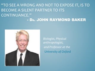 “TO SEE A WRONG AND NOT TO EXPOSE IT, IS TO
BECOME A SILENT PARTNER TO ITS
CONTINUANCE.”
- DR. JOHN RAYMOND BAKER
Biologist, Physical
anthropologist,
and Professor at the
University of Oxford
 