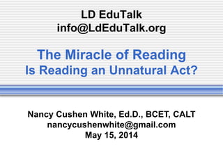 LD EduTalk
info@LdEduTalk.org
The Miracle of Reading
Is Reading an Unnatural Act?
Nancy Cushen White, Ed.D., BCET, CALT
nancycushenwhite@gmail.com
May 15, 2014
 