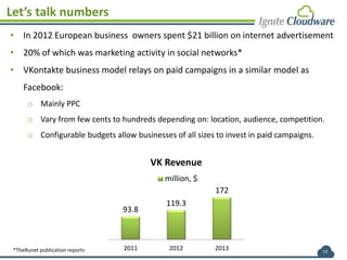 13
Let’s talk numbers
• In 2012 European business owners spent $21 billion on internet advertisement
• 20% of which was marketing activity in social networks*
• VKontakte business model relays on paid campaigns in a similar model as
Facebook:
o Mainly PPC
o Vary from few cents to hundreds depending on: location, audience, competition.
o Configurable budgets allow businesses of all sizes to invest in paid campaigns.
93.8
119.3
172
2011 2012 2013
VK Revenue
million, $
*TheRunet publication reports
 