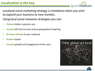 15
Localization is the key
Localized social marketing strategy is mandatory when you wish
to expand your business to new markets.
Using local social networks strategies you can:
• Perform better customer care
• Increase ROI due to more precise geographical targeting
• Be more relevant to your audience
• Perform better
• Increase growth and engagement of the users.
 