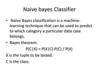 Naive bayes Classifier
• Naive Bayes classification is a machine-
learning technique that can be used to predict
to which category a particular data case
belongs.
• Bayes theorem:
P(C|X) = P(X|C)·P(C) / P(X)
X is the tuple to be tested.
C is the class.
 