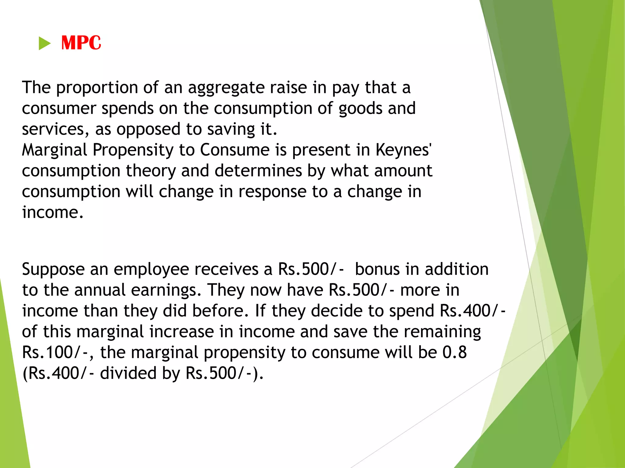  MPC
The proportion of an aggregate raise in pay that a
consumer spends on the consumption of goods and
services, as opposed to saving it.
Marginal Propensity to Consume is present in Keynes'
consumption theory and determines by what amount
consumption will change in response to a change in
income.
Suppose an employee receives a Rs.500/- bonus in addition
to the annual earnings. They now have Rs.500/- more in
income than they did before. If they decide to spend Rs.400/-
of this marginal increase in income and save the remaining
Rs.100/-, the marginal propensity to consume will be 0.8
(Rs.400/- divided by Rs.500/-).
 