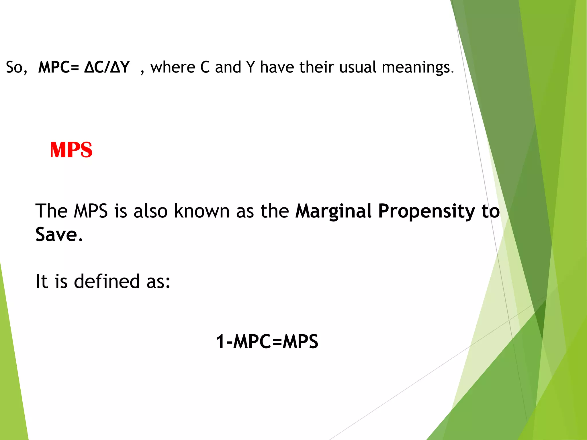 So, MPC= ΔC/ΔY , where C and Y have their usual meanings.
MPS
The MPS is also known as the Marginal Propensity to
Save.
It is defined as:
1-MPC=MPS
 