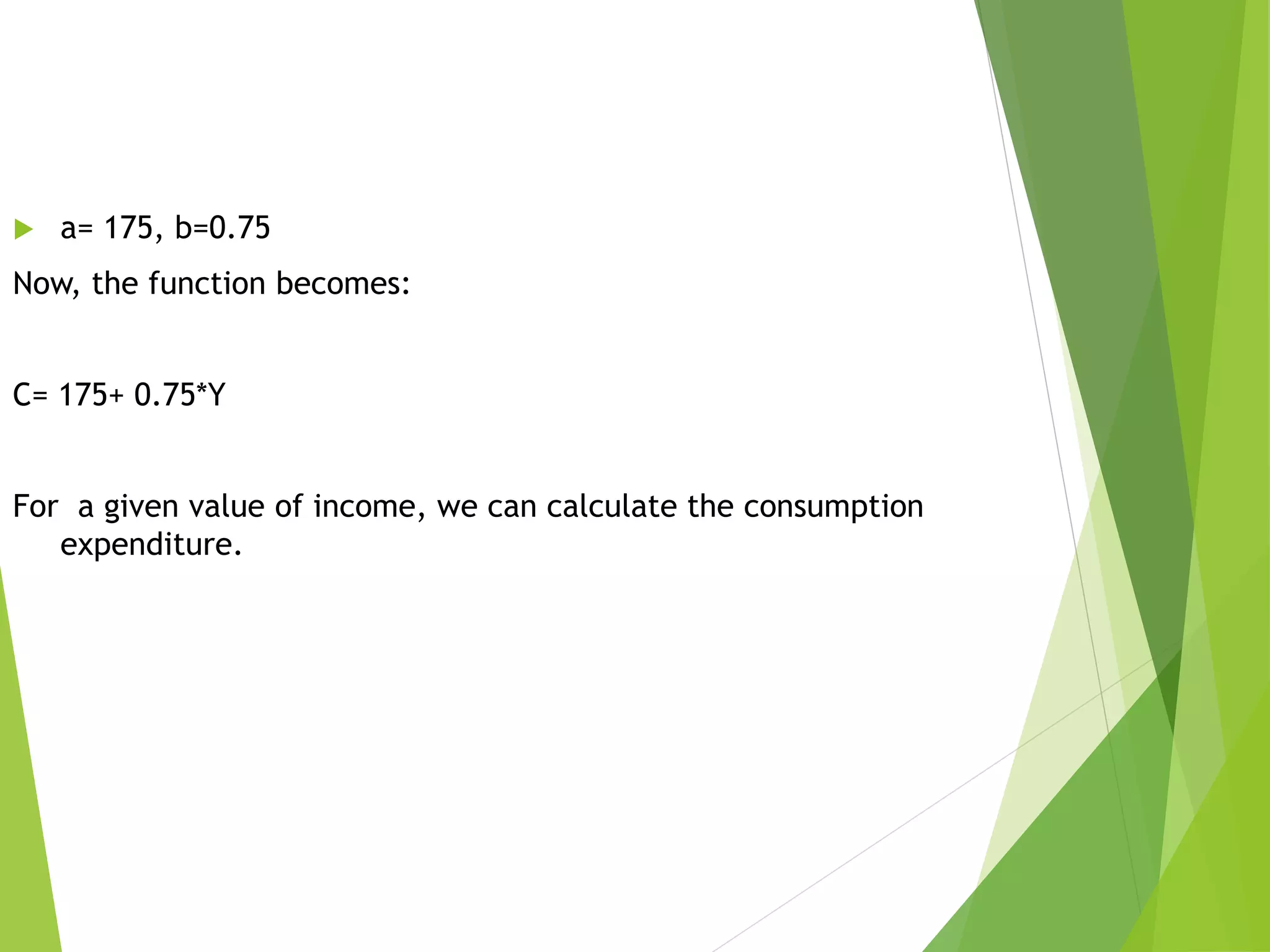  a= 175, b=0.75
Now, the function becomes:
C= 175+ 0.75*Y
For a given value of income, we can calculate the consumption
expenditure.
 