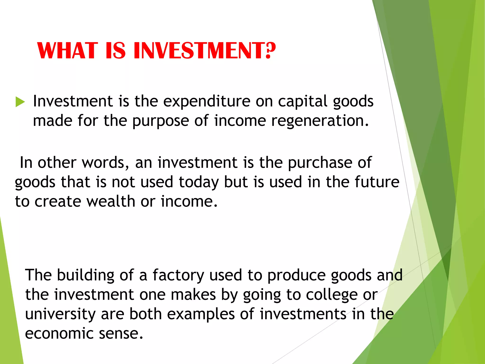 WHAT IS INVESTMENT?
 Investment is the expenditure on capital goods
made for the purpose of income regeneration.
In other words, an investment is the purchase of
goods that is not used today but is used in the future
to create wealth or income.
The building of a factory used to produce goods and
the investment one makes by going to college or
university are both examples of investments in the
economic sense.
 