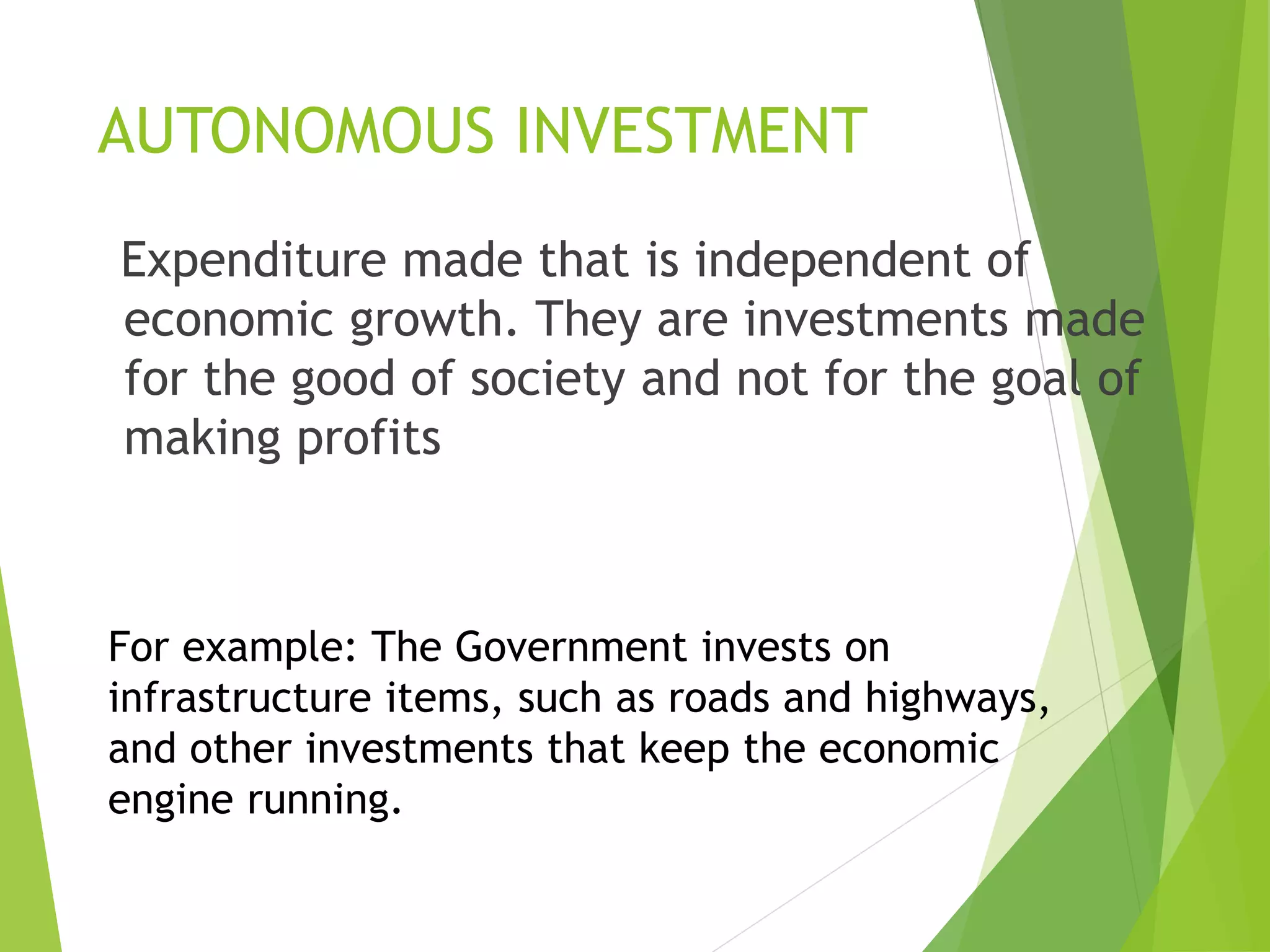 AUTONOMOUS INVESTMENT
Expenditure made that is independent of
economic growth. They are investments made
for the good of society and not for the goal of
making profits
For example: The Government invests on
infrastructure items, such as roads and highways,
and other investments that keep the economic
engine running.
 