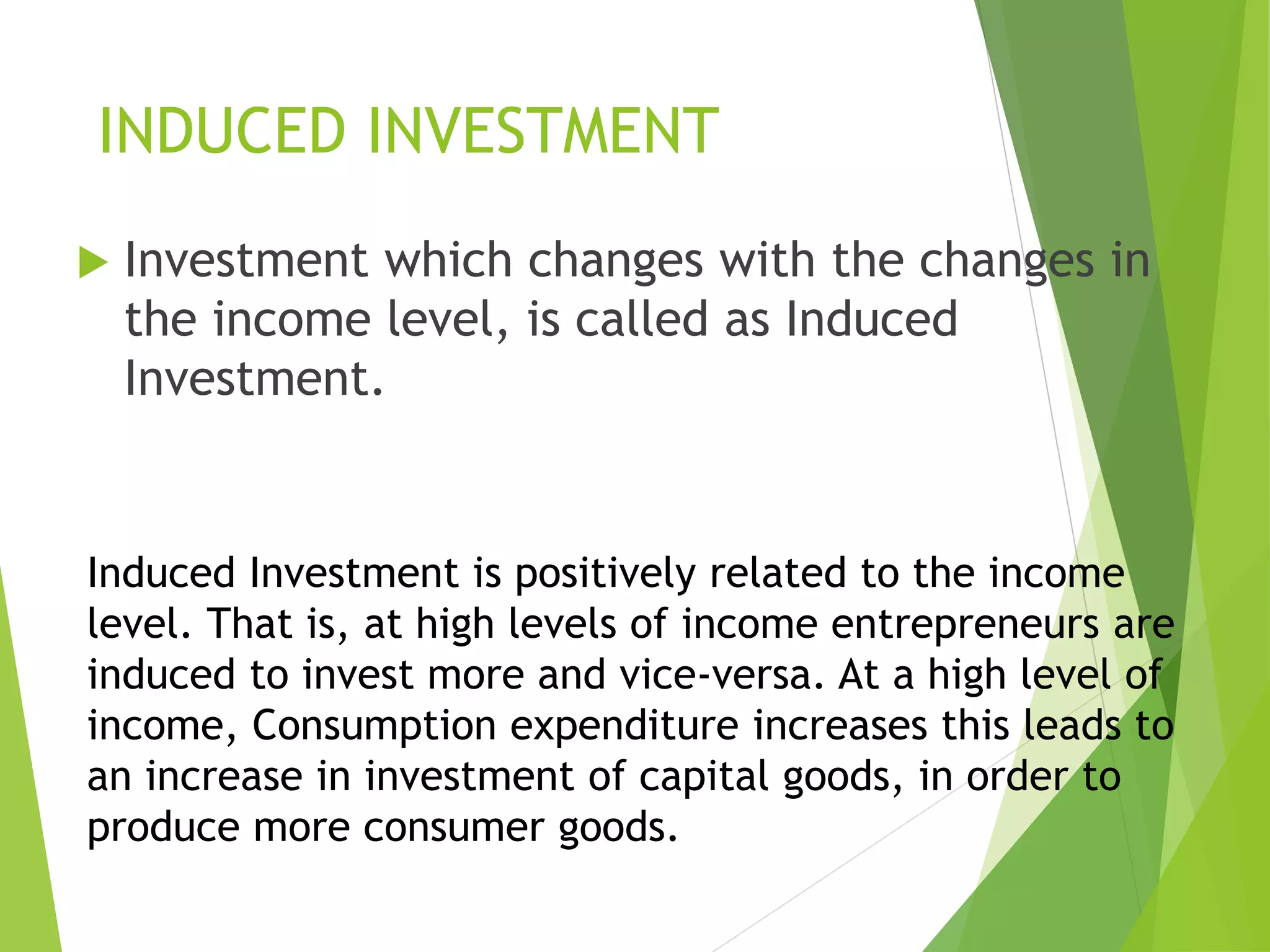 INDUCED INVESTMENT
 Investment which changes with the changes in
the income level, is called as Induced
Investment.
Induced Investment is positively related to the income
level. That is, at high levels of income entrepreneurs are
induced to invest more and vice-versa. At a high level of
income, Consumption expenditure increases this leads to
an increase in investment of capital goods, in order to
produce more consumer goods.
 